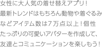 女性に大人気の着せ替えアプリ！最新トレンドはもちろん動物や着ぐるみなどアイテム数は7万点以上！個性たっぷりの可愛いアバターを作成して、友達とコミュニケーションを楽しもう！